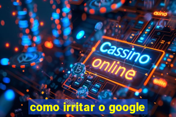 como irritar o google